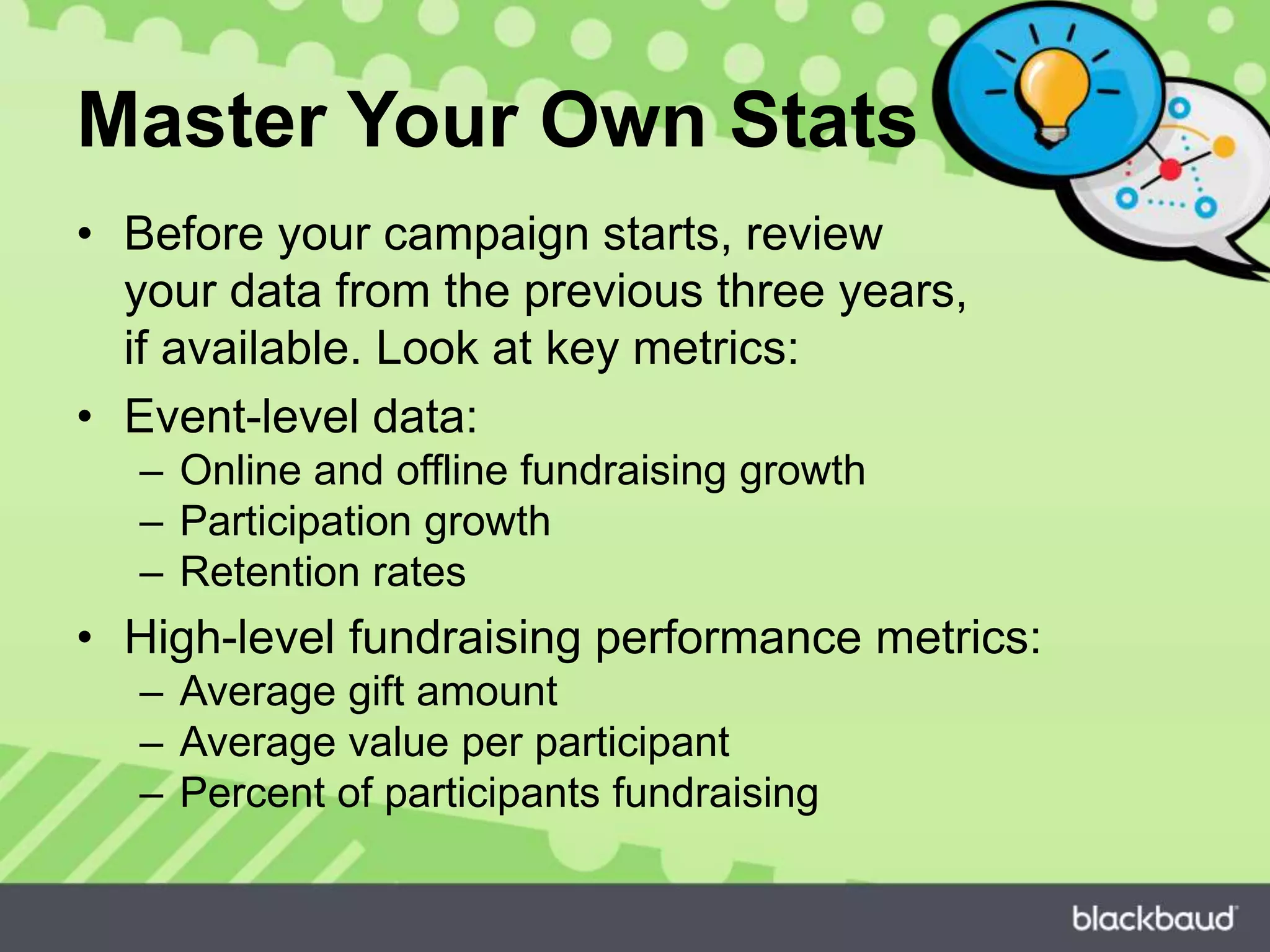 Master Your Own Stats
• Before your campaign starts, review
your data from the previous three years,
if available. Look at key metrics:
• Event-level data:
– Online and offline fundraising growth
– Participation growth
– Retention rates
• High-level fundraising performance metrics:
– Average gift amount
– Average value per participant
– Percent of participants fundraising
 