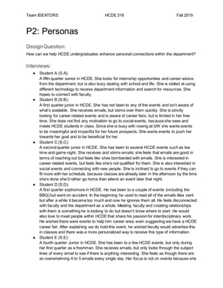 Team IDEATORS HCDE 318 Fall 2019
P2: Personas
DesignQuestion:
How can we help HCDE undergraduates enhance personal connections within the department?
Interviews:
● Student A (S.A):
A fifth-quarter senior in HCDE. She looks for internship opportunities and career advice
from the department, but is also busy dealing with school and life. She is skilled at using
different technology to receive department information and search for resources. She
hopes to connect with faculty.
● Student B (S.B):
A first quarter junior in HCDE. She has not been to any of the events and isn’t aware of
what’s available. She receives emails, but skims over them quickly. She is strictly
looking for career related events and is aware of career fairs, but is limited in her free
time. She does not find any motivation to go to social events, because she sees and
meets HCDE students in class. Since she is busy with rowing at UW she wants events
to be meaningful and impactful for her future prospects. She wants events to push her
towards her goal and to be beneficial for her.
● Student C (S.C):
A second quarter junior in HCDE. She has been to several HCDE events such as tea
time and game night. She receives and skims emails; she feels that emails are good in
terms of reaching out but feels like shes bombarded with emails. She is interested in
career related events, but feels like she’s not qualified for them. She is also interested in
social events and connecting with new people. She is inclined to go to events if they can
fit more with her schedule, because classes are already later in the afternoon by the time
she’s done she’d rather go home than attend an event later that night.
● Student D (S.D):
A first quarter sophomore in HCDE. He has been to a couple of events (including the
BBQ) but went on accident. In the beginning he used to read all of the emails Alex sent
but after a while it became too much and now he ignores them all. He feels disconnected
with faculty and the department as a whole. Meeting faculty and creating relationships
with them is something he is looking to do but doesn’t know where to start. He would
also love to meet people within HCDE that share his passion for interdisciplinary work.
He wished there were events to help him career wise, even suggesting we have a HCDE
career fair. After explaining we do hold this event, he wished faculty would advertise this
in classes and there was a more personalized way to receive this type of information.
● Student E (S.E):
A fourth quarter Junior in HCDE. She has been to a few HCDE events, but only during
her first quarter as a freshman. She receives emails, but only looks through the subject
lines of every email to see if there is anything interesting. She feels as though there are
an overwhelming 4 to 5 emails every single day. Her focus is not on events because she
 