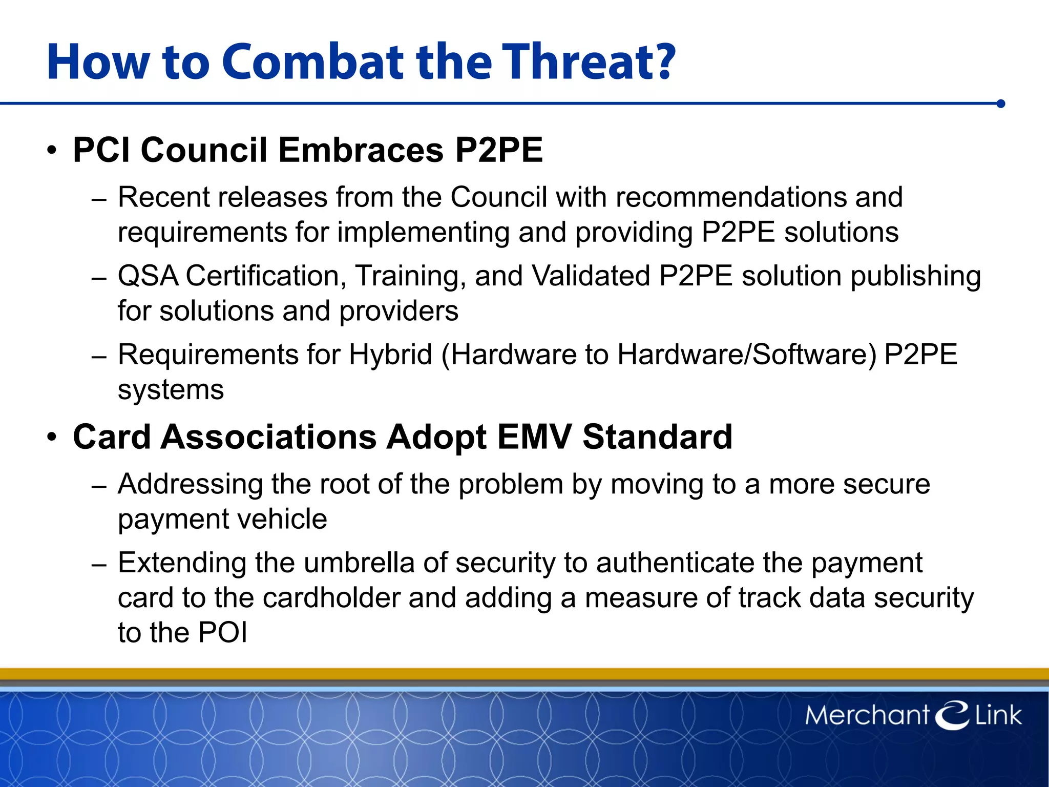 How to Combat the Threat?
• PCI Council Embraces P2PE
– Recent releases from the Council with recommendations and
requirements for implementing and providing P2PE solutions
– QSA Certification, Training, and Validated P2PE solution publishing
for solutions and providers
– Requirements for Hybrid (Hardware to Hardware/Software) P2PE
systems
• Card Associations Adopt EMV Standard
– Addressing the root of the problem by moving to a more secure
payment vehicle
– Extending the umbrella of security to authenticate the payment
card to the cardholder and adding a measure of track data security
to the POI
 