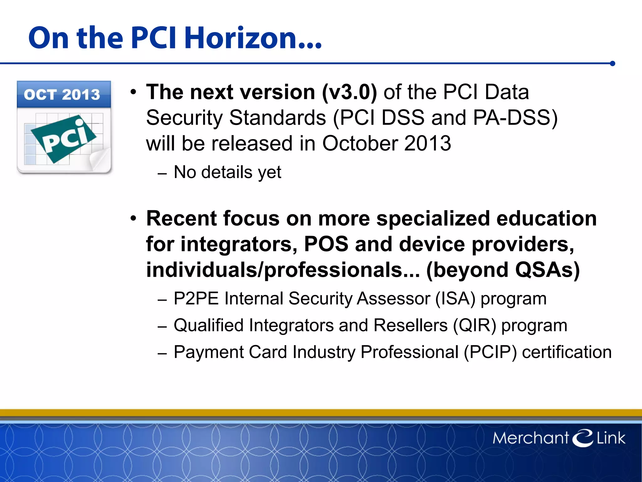 On the PCI Horizon...
• The next version (v3.0) of the PCI Data
Security Standards (PCI DSS and PA-DSS)
will be released in October 2013
– No details yet
• Recent focus on more specialized education
for integrators, POS and device providers,
individuals/professionals... (beyond QSAs)
– P2PE Internal Security Assessor (ISA) program
– Qualified Integrators and Resellers (QIR) program
– Payment Card Industry Professional (PCIP) certification
 