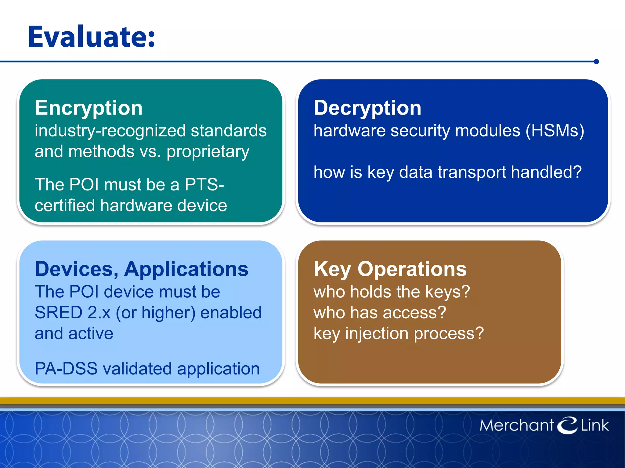 Evaluate:
Encryption
industry-recognized standards
and methods vs. proprietary
The POI must be a PTS-
certified hardware device
Decryption
hardware security modules (HSMs)
how is key data transport handled?
Devices, Applications
The POI device must be
SRED 2.x (or higher) enabled
and active
PA-DSS validated application
Key Operations
who holds the keys?
who has access?
key injection process?
 