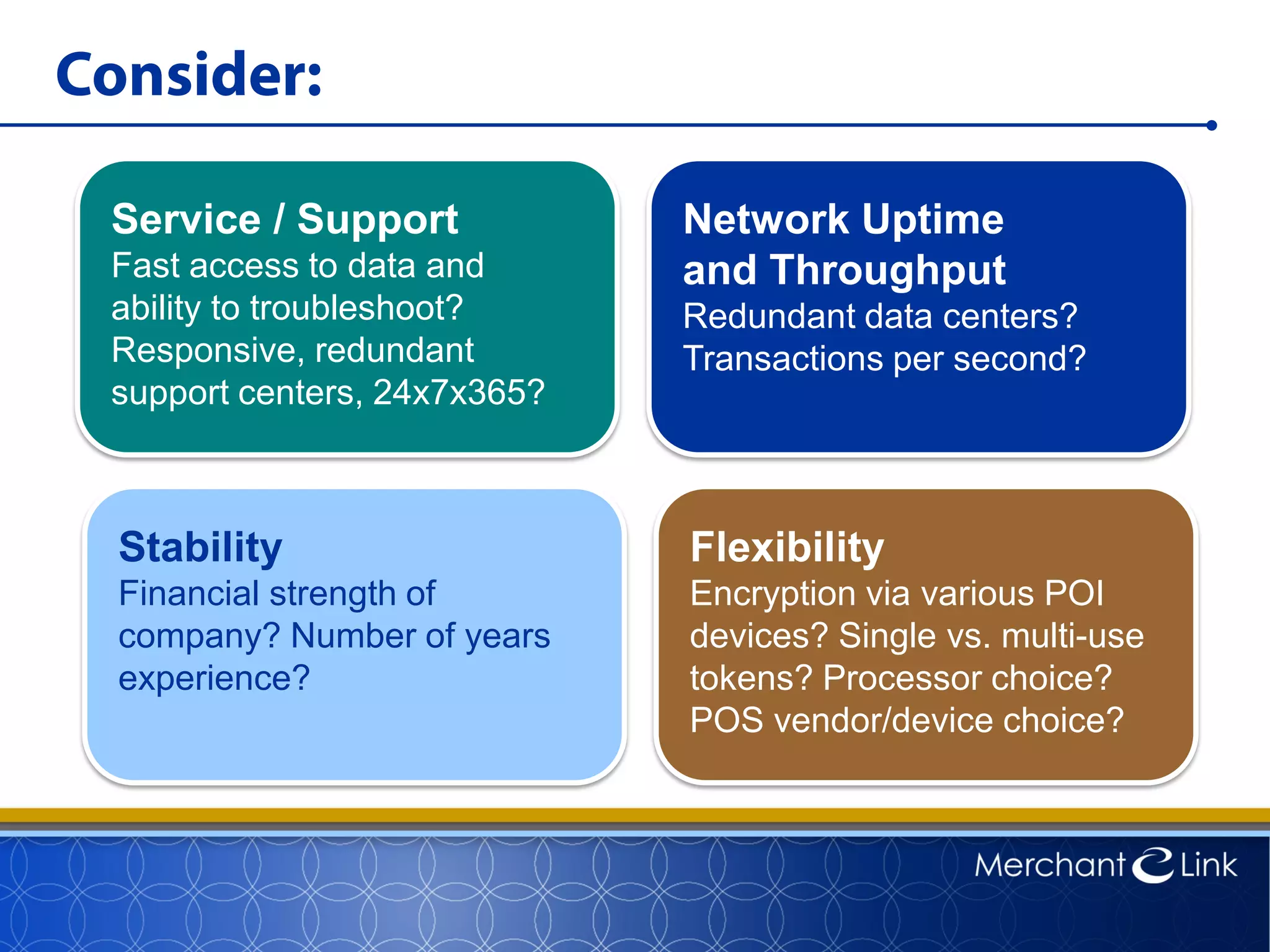 Consider:
Service / Support
Fast access to data and
ability to troubleshoot?
Responsive, redundant
support centers, 24x7x365?
Network Uptime
and Throughput
Redundant data centers?
Transactions per second?
Stability
Financial strength of
company? Number of years
experience?
Flexibility
Encryption via various POI
devices? Single vs. multi-use
tokens? Processor choice?
POS vendor/device choice?
 