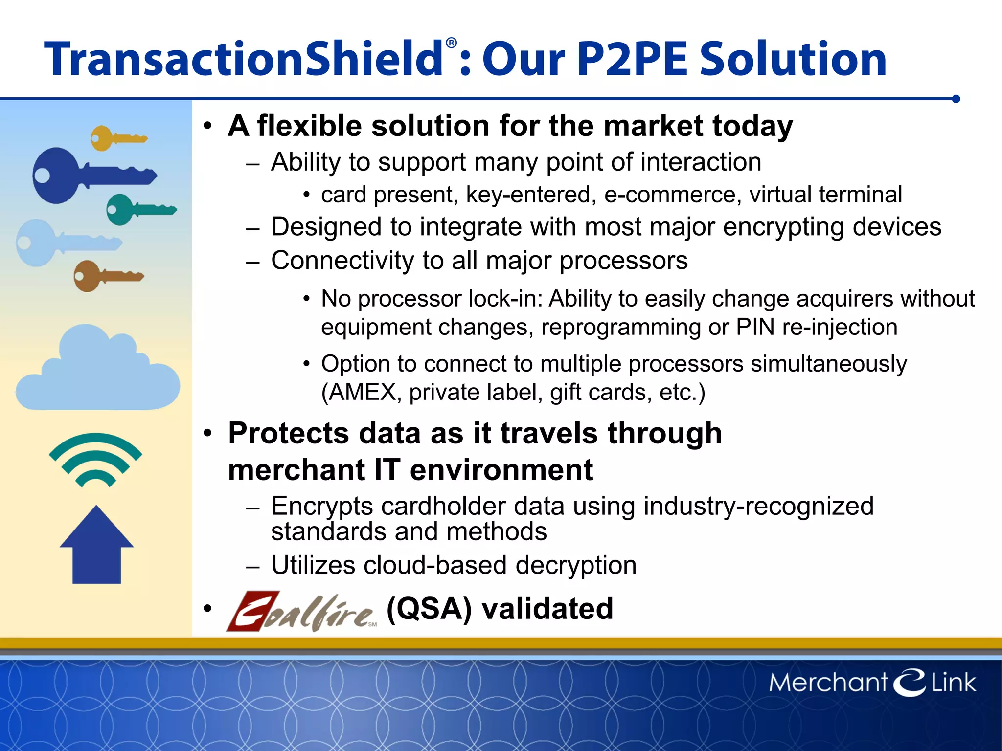 TransactionShield®: Our P2PE Solution
• A flexible solution for the market today
– Ability to support many point of interaction
• card present, key-entered, e-commerce, virtual terminal
– Designed to integrate with most major encrypting devices
– Connectivity to all major processors
• No processor lock-in: Ability to easily change acquirers without
equipment changes, reprogramming or PIN re-injection
• Option to connect to multiple processors simultaneously
(AMEX, private label, gift cards, etc.)
• Protects data as it travels through
merchant IT environment
– Encrypts cardholder data using industry-recognized
standards and methods
– Utilizes cloud-based decryption
• C (QSA) validated
 