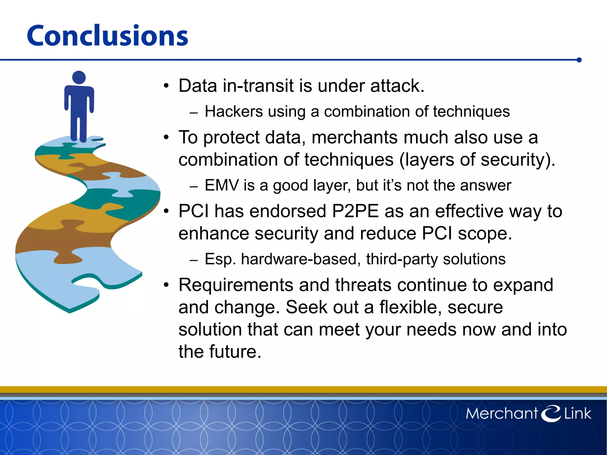 Conclusions
• Data in-transit is under attack.
– Hackers using a combination of techniques
• To protect data, merchants much also use a
combination of techniques (layers of security).
– EMV is a good layer, but it’s not the answer
• PCI has endorsed P2PE as an effective way to
enhance security and reduce PCI scope.
– Esp. hardware-based, third-party solutions
• Requirements and threats continue to expand
and change. Seek out a flexible, secure
solution that can meet your needs now and into
the future.
 