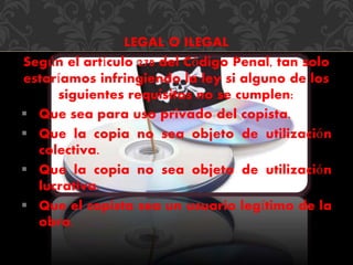 LEGAL O ILEGAL 
Según el artículo 270 del Código Penal, tan solo 
estaríamos infringiendo la ley si alguno de los 
siguientes requisitos no se cumplen: 
 Que sea para uso privado del copista. 
 Que la copia no sea objeto de utilización 
colectiva. 
 Que la copia no sea objeto de utilización 
lucrativa. 
 Que el copista sea un usuario legítimo de la 
obra. 
 