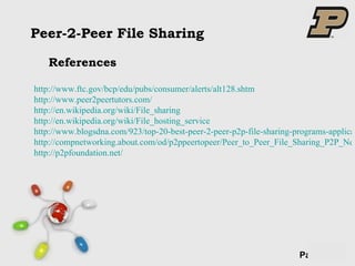 Peer-2-Peer File Sharing References http://www.ftc.gov/bcp/edu/pubs/consumer/alerts/alt128.shtm http://www.peer2peertutors.com/ http://en.wikipedia.org/wiki/File_sharing http://en.wikipedia.org/wiki/File_hosting_service http://www.blogsdna.com/923/top-20-best-peer-2-peer-p2p-file-sharing-programs-applications-software.htm http://compnetworking.about.com/od/p2ppeertopeer/Peer_to_Peer_File_Sharing_P2P_Networking.htm http://p2pfoundation.net/ 