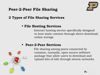 Peer-2-Peer File Sharing File Hosting Services Internet hosting service specifically designed   to host static content through direct download;   online storage Peer-2-Peer Services    File sharing among peers connected by   common, normally, open source software    package that allow users to download and    upload bits of info through swarm networks 2 Types of File Sharing Services 