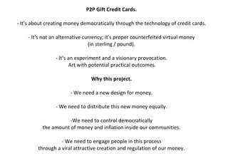 P2P	
  Gift	
  Credit	
  Cards.	
  
                                                                                                 	
  
-­‐	
  It's	
  about	
  creating	
  money	
  democratically	
  through	
  the	
  technology	
  of	
  credit	
  cards.	
  
                                                                                                 	
  
               -­‐	
  It's	
  not	
  an	
  alternative	
  currency;	
  it's	
  proper	
  counterfeited	
  virtual	
  money	
  	
  
                                                                               (in	
  sterling	
  /	
  pound).	
  
                                                                                                 	
  
                                           -­‐	
  It’s	
  an	
  experiment	
  and	
  a	
  visionary	
  provocation.	
  
                                                           	
  Art	
  with	
  potential	
  practical	
  outcomes.	
  
                                                                                                 	
  
                                                                                 Why	
  this	
  project.	
  
                                                                                                 	
  
                                                                -­‐	
  We	
  need	
  a	
  new	
  design	
  for	
  money.	
  
                                                                                                 	
  
                                           -­‐	
  We	
  need	
  to	
  distribute	
  this	
  new	
  money	
  equally.	
  
                                                                                                 	
  
                                                                -­‐We	
  need	
  to	
  control	
  democratically	
  	
  
                               the	
  amount	
  of	
  money	
  and	
  inflation	
  inside	
  our	
  communities.	
  
                                                                                                 	
  
                                                    -­‐	
  We	
  need	
  to	
  engage	
  people	
  in	
  this	
  process	
  	
  
                           through	
  a	
  viral	
  attractive	
  creation	
  and	
  regulation	
  of	
  our	
  money.	
  	
  
 