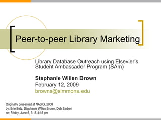 Peer-to-peer Library Marketing Library Database Outreach using Elsevier’s Student Ambassador Program (SAm) Stephanie Willen Brown  February 12, 2009 [email_address] Originally presented at NASIG, 2008 by: Brie Betz, Stephanie Willen Brown, Deb Barberi on:  Friday, June 6, 3:15-4:15 pm  