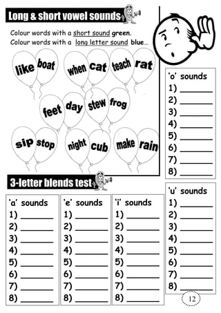Long & short vowel sounds
Colour words with a short sound green.
Colour words with a long letter sound blue…
3-letter blends test
‘a’ sounds
1) ______
2) ______
3) ______
4) ______
5) ______
6) ______
7) ______
8) ______
‘e’ sounds
1) ______
2) ______
3) ______
4) ______
5) ______
6) ______
7) ______
8) ______
‘i’ sounds
1) ______
2) ______
3) ______
4) ______
5) ______
6) ______
7) ______
8) ______
‘u’ sounds
1) ______
2) ______
3) ______
4) ______
5) ______
6) ______
7) ______
8) ______
8) ______
‘o’ sounds
1) ______
2) ______
3) ______
4) ______
5) ______
6) ______
7) ______
8) ______
12
 