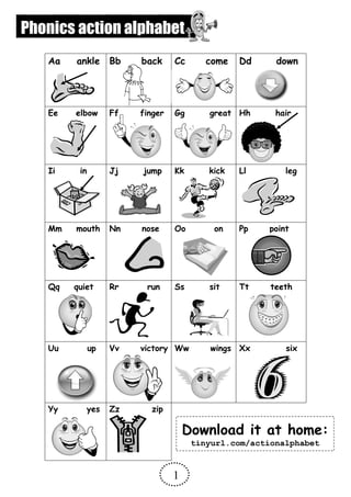 Aa ankle Bb back Cc come Dd down
Ee elbow Ff finger Gg great Hh hair
Ii in Jj jump Kk kick Ll leg
Mm mouth Nn nose Oo on Pp point
Qq quiet Rr run Ss sit Tt teeth
Uu up Vv victory Ww wings Xx six
Yy yes Zz zip
1
Download it at home:
tinyurl.com/actionalphabet
Phonics action alphabet
 