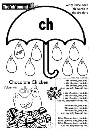 The ‘ch’ sound
Write some more
‘ch’ words in
the droplets
Colour me
I like cheese, yes, I do.
I like cheese, yes, I do.
I like cheese, yes, I do.
And my belly loves it, too.
I like cherries, yes, I do.
I like cherries, yes, I do.
I like cherries, yes, I do.
And my belly loves them, too.
I like chicken, yes, I do.
I like chicken, yes, I do.
I like chicken, yes, I do.
And my belly loves it, too.
I like Chinese food, yes, I do.
I like Chinese food, yes, I do.
I like Chinese food, yes, I do.
And my belly loves it, too.
Tune: Skip to my Lou
19
 