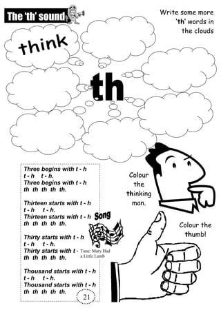 Three begins with t - h
t - h t - h.
Three begins with t - h
th th th th th.
Thirteen starts with t - h
t - h t - h.
Thirteen starts with t - h
th th th th th.
Thirty starts with t - h
t - h t - h.
Thirty starts with t - h
th th th th th.
Thousand starts with t - h
t - h t - h.
Thousand starts with t - h
th th th th th.
The ‘th’ sound
Write some more
‘th’ words in
the clouds
21
Colour the
thumb!
Colour
the
thinking
man.
Tune: Mary Had
a Little Lamb
 