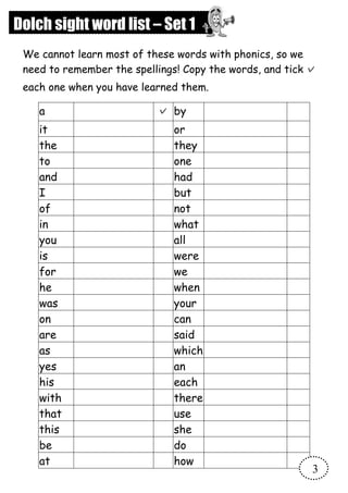 a ✓ by
it or
the they
to one
and had
I but
of not
in what
you all
is were
for we
he when
was your
on can
are said
as which
yes an
his each
with there
that use
this she
be do
at how
Dolch sight word list – Set 1
We cannot learn most of these words with phonics, so we
need to remember the spellings! Copy the words, and tick ✓
each one when you have learned them.
3
 