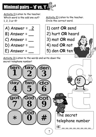 Minimal pairs – ‘d’ vs. ‘t’
A) Answer = _2
B) Answer = __
C) Answer = __
D) Answer = __
E) Answer = __
Activity 1) Listen to the teacher.
Which word is the odd one out?
1, 2, 3 or 4?
1) cent OR send
2) hurt OR heard
3) mat OR mad
4) nod OR not
5) den OR ten
Activity 2) Listen to the teacher.
Circle the correct word.
Activity 3) Listen to the words and write down the
secret telephone number!
The secret
telephone number
is: _ _ _ _ _ _ _ _
7
 