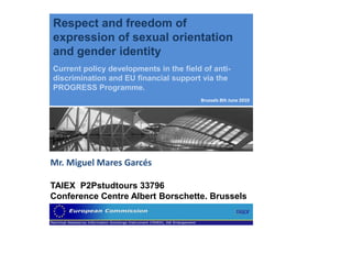 Respect and freedom of
expression of sexual orientation
and gender identity
Current policy developments in the field of anti-
discrimination and EU financial support via the
PROGRESS Programme.
                                        Brussels 8th June 2010




Mr. Miguel Mares Garcés

TAIEX P2Pstudtours 33796
Conference Centre Albert Borschette. Brussels
 