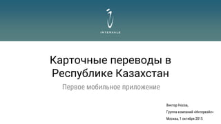 Карточные переводы в
Республике Казахстан
Первое мобильное приложение
Виктор Носов,
Группа компаний «Интервэйл»
Москва, 1 октября 2015
 
