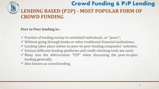 LENDING BASED (P2P) - MOST POPULAR FORM OF
CROWD FUNDING
13
Crowd Funding & P2P Lending
Peer to Peer lending is:-
 Practice of lending money to unrelated individuals, or "peers“;
 Without going through banks or other traditional financial institutions;
 Lending takes place online on peer-to-peer lending companies' websites;
 Various different lending platforms and credit checking tools are used;
 Many also the abbreviation "P2P" when discussing the peer-to-peer
lending generally;
 Also known as crowd lending.
 