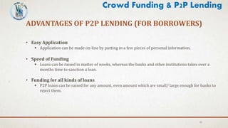 15
ADVANTAGES OF P2P LENDING (FOR BORROWERS)
• Easy Application
 Application can be made on-line by putting in a few pieces of personal information.
• Speed of Funding
 Loans can be raised in matter of weeks, whereas the banks and other institutions takes over a
months time to sanction a loan.
• Funding for all kinds of loans
 P2P loans can be raised for any amount, even amount which are small/ large enough for banks to
reject them.
Crowd Funding & P2P Lending
 