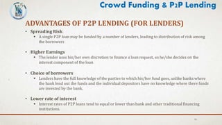 16
ADVANTAGES OF P2P LENDING (FOR LENDERS)
• Spreading Risk
 A single P2P loan may be funded by a number of lenders, leading to distribution of risk among
the borrowers
• Higher Earnings
 The lender uses his/her own discretion to finance a loan request, so he/she decides on the
interest component of the loan
• Choice of borrowers
 Lenders have the full knowledge of the parties to which his/her fund goes, unlike banks where
the bank lend out the funds and the individual depositors have no knowledge where there funds
are invested by the bank.
• Lower rate of interest
 Interest rates of P2P loans tend to equal or lower than bank and other traditional financing
institutions.
Crowd Funding & P2P Lending
 