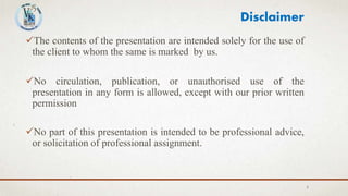 The contents of the presentation are intended solely for the use of
the client to whom the same is marked by us.
No circulation, publication, or unauthorised use of the
presentation in any form is allowed, except with our prior written
permission
No part of this presentation is intended to be professional advice,
or solicitation of professional assignment.
2
Disclaimer
 