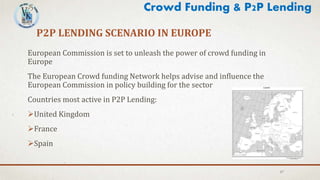 P2P LENDING SCENARIO IN EUROPE
27
European Commission is set to unleash the power of crowd funding in
Europe
The European Crowd funding Network helps advise and influence the
European Commission in policy building for the sector
Countries most active in P2P Lending:
United Kingdom
France
Spain
Crowd Funding & P2P Lending
 