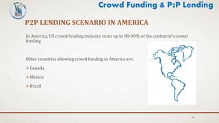 P2P LENDING SCENARIO IN AMERICA
In America, US crowd funding industry sums up to 80-90% of the continent’s crowd
funding
Other countries allowing crowd funding in America are:
Canada
Mexico
Brazil
30
Crowd Funding & P2P Lending
 