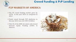 P2P MARKETS OF AMERICA
The US crowd funding market grew by
167% in the year 2014 as compared to
2013
Funds raised through P2P platforms in
the year 2014 was over USD 16 billion
Title III of the JOBS Act deals with Crowd
Sourced equity Funding (CSEF) in
America
31
Crowd Funding & P2P Lending
 