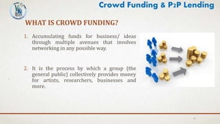 WHAT IS CROWD FUNDING?
1. Accumulating funds for business/ ideas
through multiple avenues that involves
networking in any possible way.
2. It is the process by which a group (the
general public) collectively provides money
for artists, researchers, businesses and
more.
4
Crowd Funding & P2P Lending
 