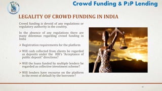 LEGALITY OF CROWD FUNDING IN INDIA
Crowd funding is devoid of any regulations or
regulatory authority in the country.
In the absence of any regulations there are
many dilemmas regarding crowd funding in
India
 Registration requirements for the platform
 Will cash collected from clients be regarded
as deposits under the RBI’s “Acceptance of
public deposit” directions?
 Will the loans funded by multiple lenders be
regarded as collective investment scheme?
 Will lenders have recourse on the platform
in the event of default by the borrower?
43
Crowd Funding & P2P Lending
 