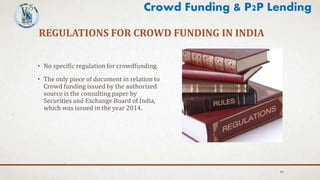 REGULATIONS FOR CROWD FUNDING IN INDIA
• No specific regulation for crowdfunding.
• The only piece of document in relation to
Crowd funding issued by the authorized
source is the consulting paper by
Securities and Exchange Board of India,
which was issued in the year 2014.
44
Crowd Funding & P2P Lending
 