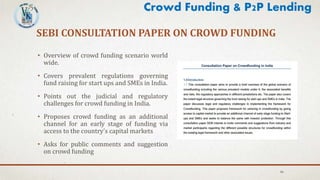 SEBI CONSULTATION PAPER ON CROWD FUNDING
• Overview of crowd funding scenario world
wide.
• Covers prevalent regulations governing
fund raising for start ups and SMEs in India.
• Points out the judicial and regulatory
challenges for crowd funding in India.
• Proposes crowd funding as an additional
channel for an early stage of funding via
access to the country’s capital markets
• Asks for public comments and suggestion
on crowd funding
46
Crowd Funding & P2P Lending
 