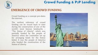 EMERGENCE OF CROWD FUNDING
Crowd funding as a concept pre-dates
the internet,
The earliest reference of crowd
funding can be traced back to time
during the construction of one of the
world’s most famous landmarks –
“The Statue of Liberty”, which was
partially funded by the people of
America when the committee set up
for arranging funds for the Statue
failed. It was the people of America
who funded the construction of the
Statue of Liberty.
5
Crowd Funding & P2P Lending
 