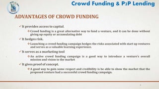 ADVANTAGES OF CROWD FUNDING
It provides access to capital.
Crowd funding is a great alternative way to fund a venture, and it can be done without
giving up equity or accumulating debt
It hedges risk.
Launching a crowd funding campaign hedges the risks associated with start up ventures
and serves as a valuable learning experience.
It serves as a marketing tool
An active crowd funding campaign is a good way to introduce a venture’s overall
mission and vision to the market
It gives proof of concept.
A good way to gain some respect and credibility is be able to show the market that the
proposed venture had a successful crowd funding campaign.
6
Crowd Funding & P2P Lending
 
