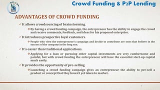 ADVANTAGES OF CROWD FUNDING
It allows crowdsourcing of brainstorming.
By having a crowd funding campaign, the entrepreneur has the ability to engage the crowd
and receive comments, feedback, and ideas for his proposed enterprise.
It introduces prospective loyal customers.
 People who view the entrepreneur’s campaign and decide to contribute are ones that believe in the
success of the company in the long run.
It’s easier than traditional applications.
Applying for a loan or pursuing other capital investments are very cumbersome and
painful, but with crowd funding the entrepreneur will have the essential start-up capital
much easily.
It provides the opportunity of pre-selling.
Launching a crowd funding campaign gives an entrepreneur the ability to pre-sell a
product or concept that they haven’t yet taken to market.
7
Crowd Funding & P2P Lending
 