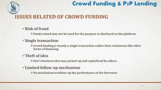 Risk of fraud
Funds raised may not be used for the purpose as disclosed on the platform
Single transaction
Crowd funding is mostly a single transaction rather than continuous like other
forms of financing
Theft of idea
One’s business idea may picked-up and capitalized by others
Limited follow-up mechanism
No mechanism to follow-up the performance of the borrower
8
ISSUES RELATED OF CROWD FUNDING
Crowd Funding & P2P Lending
 