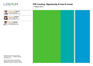 P2P Lending: Opportunity & how to invest
Ropemaker Place, 25 Ropemaker Street,
London EC2Y 9LY / T: +44 (0)20 3100 2000
www.liberum.com
Liberum Capital Limited is authorised and
regulated by the Financial Conduct Authority.
Registered in England and Wales No. 5912554
11 March 2014
Cormac Leech Research
+44 (0) 20 3100 2264
cormac.leech@liberum.com
Karen Lucey Research
+44 (0) 20 3100 2183
karen.lucey@liberum.com
Minh Tran Research
+44 (0) 20 3100 2184
minh.tran@liberum.com
 