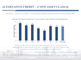ALTERNATIVE CREDIT – A NEW ASSET CLASS (i)
5www.P2PLendingItalia.com
Source:	Exane	BNP	Paribas	 estimates	 Sept	2016,	Deutsche	Bundesbank,	 P2PLendingItalia.com
“If credit were like any other good, one would expect that if prices increase in line with risk there
should still be actors willing to provide it. However [...] even banks with a clear legal mandate to accept
all customers [...] arenot willing to provide credit to this slice of the market.”
Deutsche Bundesbank – Discussion Paper: “How does P2P Lending fit into the consumer credit market?”
Born in the A.C. – After Crisis (i.e. post 2008) – era from the gradual,unstoppable, fragmentation/dissolutionof traditional banking models...
“HOW MUCH CAPITAL IS ENOUGH?” - TOTAL ASSETS / TOTAL EQUITY OF SPANISH BANKS:
 