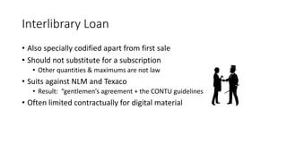 Interlibrary Loan
• Also specially codified apart from first sale
• Should not substitute for a subscription
• Other quantities & maximums are not law
• Suits against NLM and Texaco
• Result: “gentlemen’s agreement + the CONTU guidelines
• Often limited contractually for digital material
 
