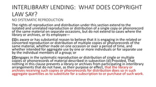 INTERLIBRARY LENDING: WHAT DOES COPYRIGHT
LAW SAY?
NO SYSTEMATIC REPRODUCTION
The rights of reproduction and distribution under this section extend to the
isolated and unrelated reproduction or distribution of a single copy or phonorecord
of the same material on separate occasions, but do not extend to cases where the
library or archives, or its employee—
(1)is aware or has substantial reason to believe that it is engaging in the related or
concerted reproduction or distribution of multiple copies or phonorecords of the
same material, whether made on one occasion or over a period of time, and
whether intended for aggregate use by one or more individuals or for separate use
by the individual members of a group; or
(2)engages in the systematic reproduction or distribution of single or multiple
copies or phonorecords of material described in subsection (d):Provided, That
nothing in this clause prevents a library or archives from participating in interlibrary
arrangements that do not have, as their purpose or effect, that the library or
archives receiving such copies or phonorecords for distribution does so in such
aggregate quantities as to substitute for a subscription to or purchase of such work.
 