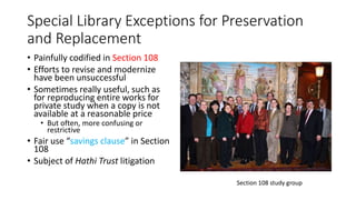 Special Library Exceptions for Preservation
and Replacement
• Painfully codified in Section 108
• Efforts to revise and modernize
have been unsuccessful
• Sometimes really useful, such as
for reproducing entire works for
private study when a copy is not
available at a reasonable price
• But often, more confusing or
restrictive
• Fair use “savings clause” in Section
108
• Subject of Hathi Trust litigation
Section 108 study group
 