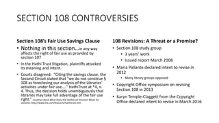 SECTION 108 CONTROVERSIES
Section 108’s Fair Use Savings Clause
• Nothing in this section…in any way
affects the right of fair use as provided by
section 107
• In the Hathi Trust litigation, plaintiffs attacked
its meaning and intent.
• Courts disagreed: “Citing the savings clause, the
Second Circuit stated that "we do not construe §
108 as foreclosing our analysis of the Libraries'
activities under fair use...." HathiTrust at *4, n.
4. Thus, the decision holds unambiguously that
libraries may take full advantage of the fair use
right.” Jonathan Band What Does the Hathitrust Decision Mean for
Libraries http://www.llrx.com/features/hathitrust.htm
108 Revisions: A Threat or a Promise?
• Section 108 study group
• 3 years’ work
• Issued report March 2008
• Maria Pallante declared intent to revise in
2012
• Many library groups opposed
• Copyright Office symposium on revising
Section 108 in 2013
• Karyn Temple-Claggett from the Copyright
Office declared intent to revise in March 2016
 