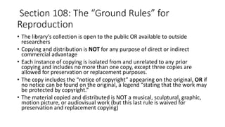 • The library’s collection is open to the public OR available to outside
researchers
• Copying and distribution is NOT for any purpose of direct or indirect
commercial advantage
• Each instance of copying is isolated from and unrelated to any prior
copying and includes no more than one copy, except three copies are
allowed for preservation or replacement purposes.
• The copy includes the “notice of copyright” appearing on the original, OR if
no notice can be found on the original, a legend “stating that the work may
be protected by copyright.”
• The material copied and distributed is NOT a musical, sculptural, graphic,
motion picture, or audiovisual work (but this last rule is waived for
preservation and replacement copying)
Section 108: The “Ground Rules” for
Reproduction
 