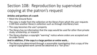 Section 108: Reproduction by supervised
copying at the patron’s request
Articles and portions of a work
• Meet the Ground Rules
• The copy is made from the collection at the library from which the user requests
it OR from another library’s collection such as through interlibrary loan
• The copy becomes the user’s property
• The library has no information that the copy would be used for other than private
study, scholarship, or research
• The library displays a copyright “warning” notice where orders are accepted and
on order forms
And in addition, if the copy is a large portion or entire work…
• The library has determined through a reasonable investigation that a copy of the
original copyrighted work cannot be obtained at a “fair price.”
 