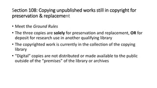 • Meet the Ground Rules
• The three copies are solely for preservation and replacement, OR for
deposit for research use in another qualifying library
• The copyrighted work is currently in the collection of the copying
library
• “Digital” copies are not distributed or made available to the public
outside of the “premises” of the library or archives
Section 108: Copying unpublished works still in copyright for
preservation & replacement
 