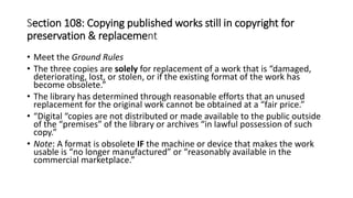 • Meet the Ground Rules
• The three copies are solely for replacement of a work that is “damaged,
deteriorating, lost, or stolen, or if the existing format of the work has
become obsolete.”
• The library has determined through reasonable efforts that an unused
replacement for the original work cannot be obtained at a “fair price.”
• “Digital “copies are not distributed or made available to the public outside
of the “premises” of the library or archives “in lawful possession of such
copy.”
• Note: A format is obsolete IF the machine or device that makes the work
usable is “no longer manufactured” or “reasonably available in the
commercial marketplace.”
Section 108: Copying published works still in copyright for
preservation & replacement
 