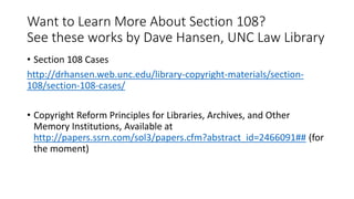 Want to Learn More About Section 108?
See these works by Dave Hansen, UNC Law Library
• Section 108 Cases
http://drhansen.web.unc.edu/library-copyright-materials/section-
108/section-108-cases/
• Copyright Reform Principles for Libraries, Archives, and Other
Memory Institutions, Available at
http://papers.ssrn.com/sol3/papers.cfm?abstract_id=2466091## (for
the moment)
 