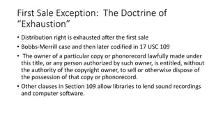 First Sale Exception: The Doctrine of
“Exhaustion”
• Distribution right is exhausted after the first sale
• Bobbs-Merrill case and then later codified in 17 USC 109
• The owner of a particular copy or phonorecord lawfully made under
this title, or any person authorized by such owner, is entitled, without
the authority of the copyright owner, to sell or otherwise dispose of
the possession of that copy or phonorecord.
• Other clauses in Section 109 allow libraries to lend sound recordings
and computer software.
 