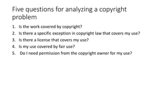 Five questions for analyzing a copyright
problem
1. Is the work covered by copyright?
2. Is there a specific exception in copyright law that covers my use?
3. Is there a license that covers my use?
4. Is my use covered by fair use?
5. Do I need permission from the copyright owner for my use?
 