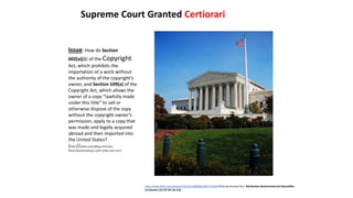 Issue: How do Section
602(a)(1) of the Copyright
Act, which prohibits the
importation of a work without
the authority of the copyright’s
owner, and Section 109(a) of the
Copyright Act, which allows the
owner of a copy “lawfully made
under this title” to sell or
otherwise dispose of the copy
without the copyright owner’s
permission, apply to a copy that
was made and legally acquired
abroad and then imported into
the United States?
(http://www.scotusblog.com/case-
files/cases/kirtsaeng-v-john-wiley-sons-inc/)
Supreme Court Granted Certiorari
http://www.flickr.com/photos/22522518@N06/3001725500 Photo by Ancrew Deci Attribution-NonCommercial-ShareAlike
2.0 Generic (CC BY-NC-SA 2.0)
 